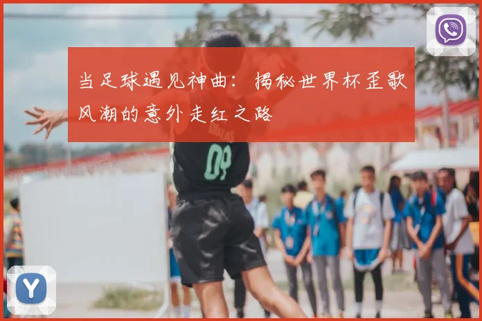当足球遇见神曲：揭秘世界杯歪歌风潮的意外走红之路