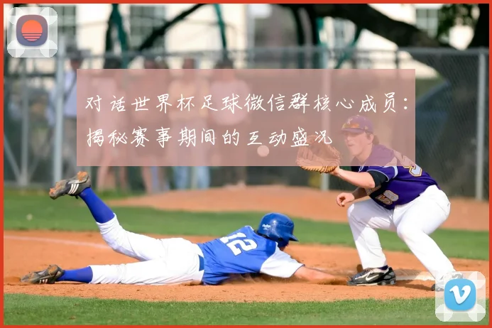 对话世界杯足球微信群核心成员:揭秘赛事期间的互动盛况