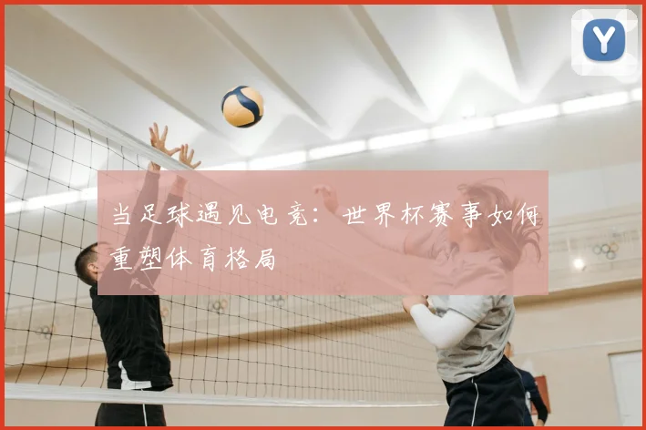 当足球遇见电竞：世界杯赛事如何重塑体育格局
