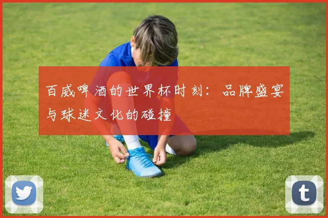 百威啤酒的世界杯时刻:品牌盛宴与球迷文化的碰撞