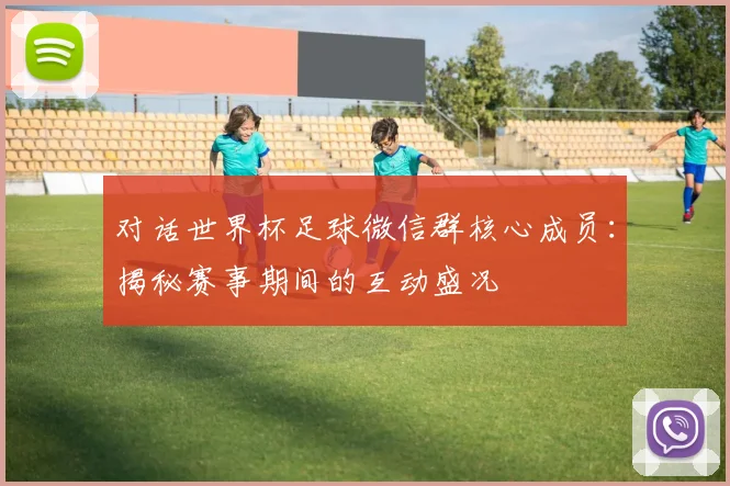 对话世界杯足球微信群核心成员:揭秘赛事期间的互动盛况