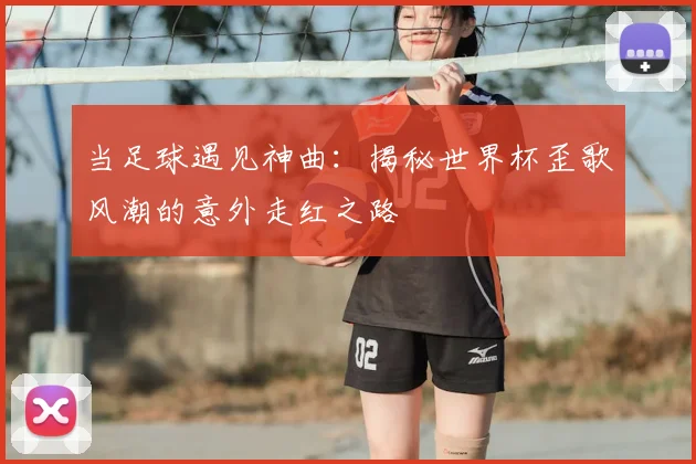 当足球遇见神曲：揭秘世界杯歪歌风潮的意外走红之路