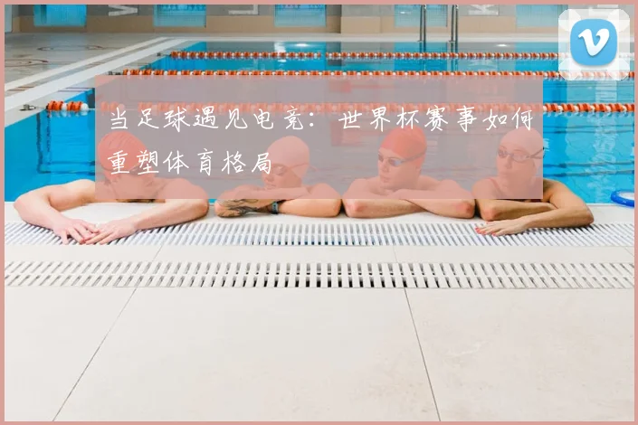 当足球遇见电竞：世界杯赛事如何重塑体育格局