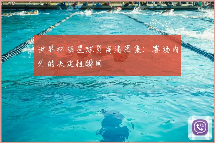 世界杯明星球员高清图集：赛场内外的决定性瞬间