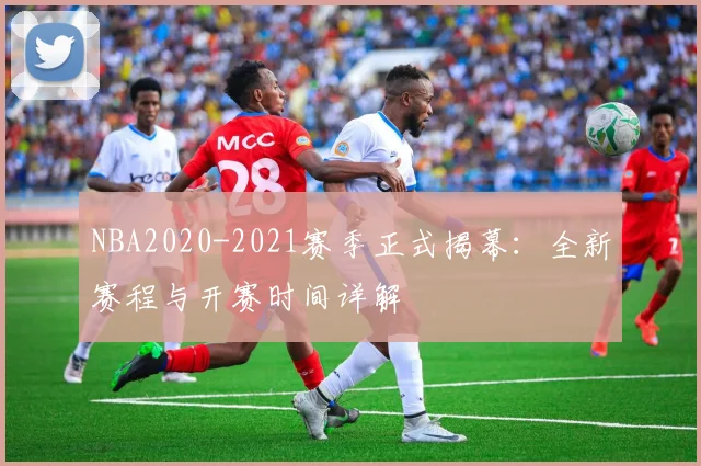 NBA2020-2021赛季正式揭幕：全新赛程与开赛时间详解