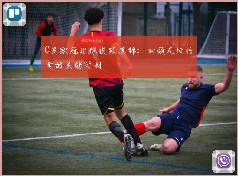 C罗欧冠进球视频集锦：回顾足坛传奇的关键时刻