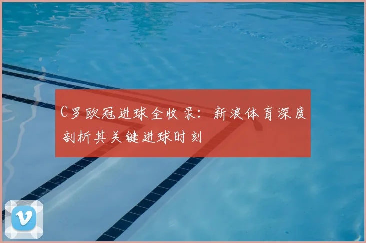 C罗欧冠进球全收录：新浪体育深度剖析其关键进球时刻