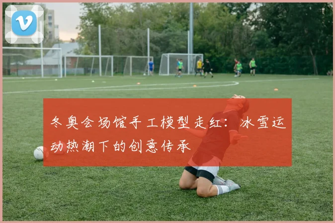 冬奥会场馆手工模型走红：冰雪运动热潮下的创意传承