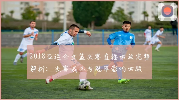 2018亚运会女篮决赛直播回放完整解析：决赛战况与冠军影响回顾