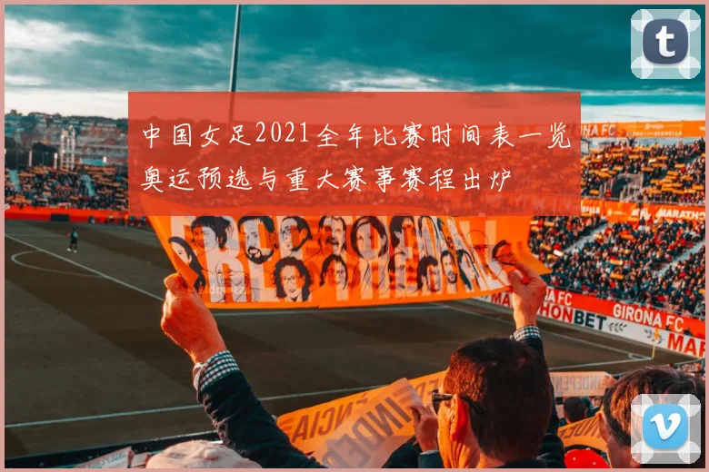 中国女足2021全年比赛时间表一览奥运预选与重大赛事赛程出炉