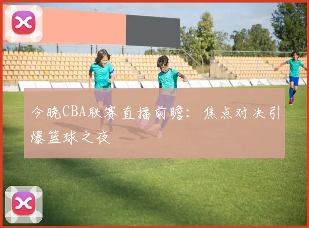 今晚CBA联赛直播前瞻：焦点对决引爆篮球之夜