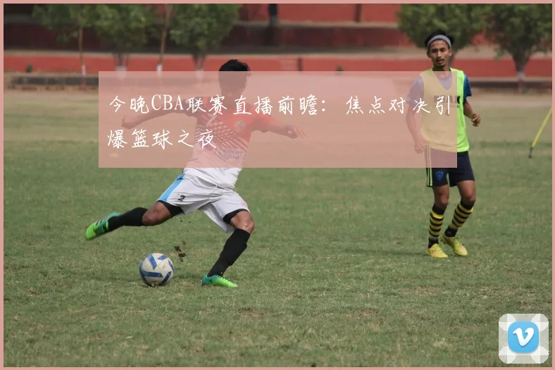 今晚CBA联赛直播前瞻：焦点对决引爆篮球之夜