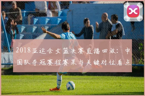 2018亚运会女篮决赛直播回放：中国队夺冠赛程赛果与关键对位看点