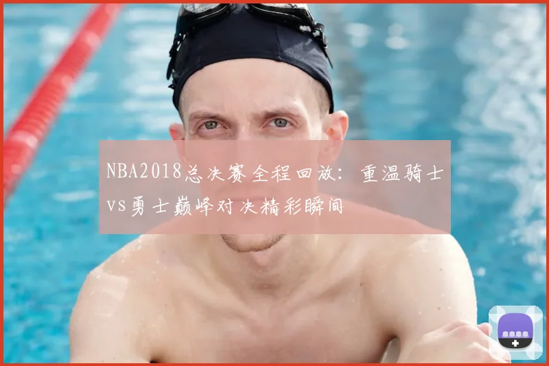 NBA2018总决赛全程回放：重温骑士vs勇士巅峰对决精彩瞬间