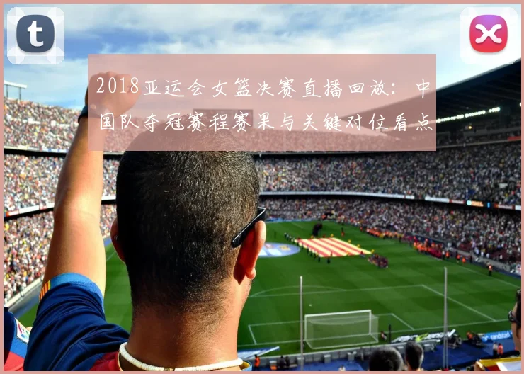 2018亚运会女篮决赛直播回放：中国队夺冠赛程赛果与关键对位看点