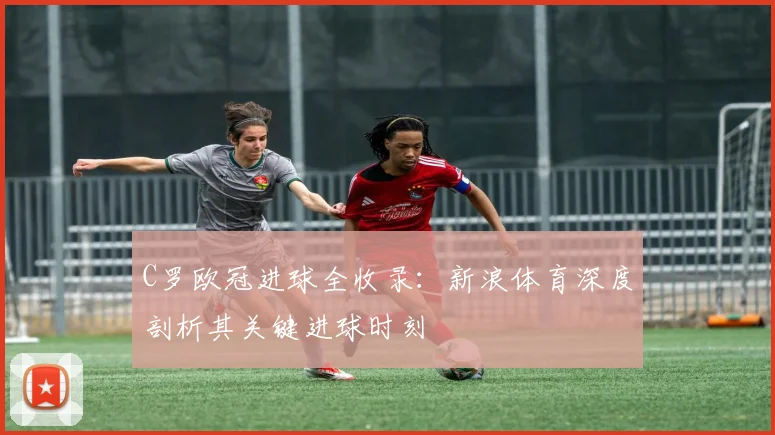 C罗欧冠进球全收录：新浪体育深度剖析其关键进球时刻