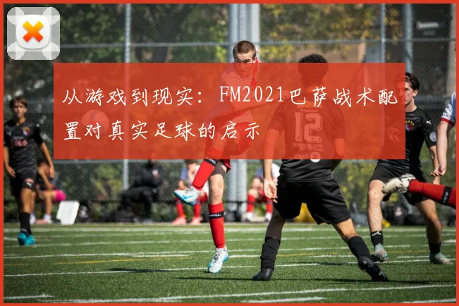 从游戏到现实：FM2021巴萨战术配置对真实足球的启示