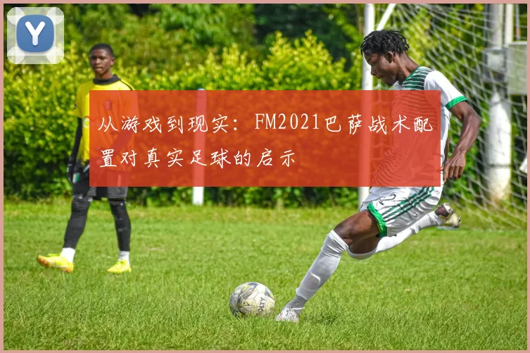 从游戏到现实：FM2021巴萨战术配置对真实足球的启示